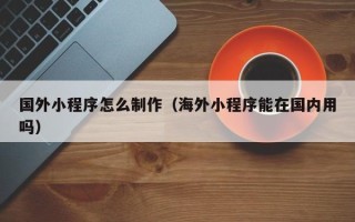 铜仁国外小程序怎么制作（海外小程序能在国内用吗）