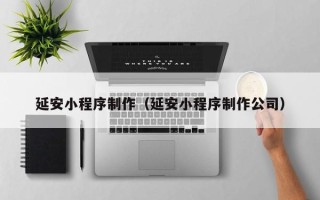 铜仁延安小程序制作（延安小程序制作公司）