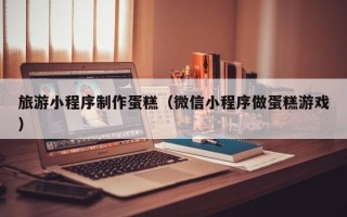 铜仁旅游小程序制作蛋糕（微信小程序做蛋糕游戏）